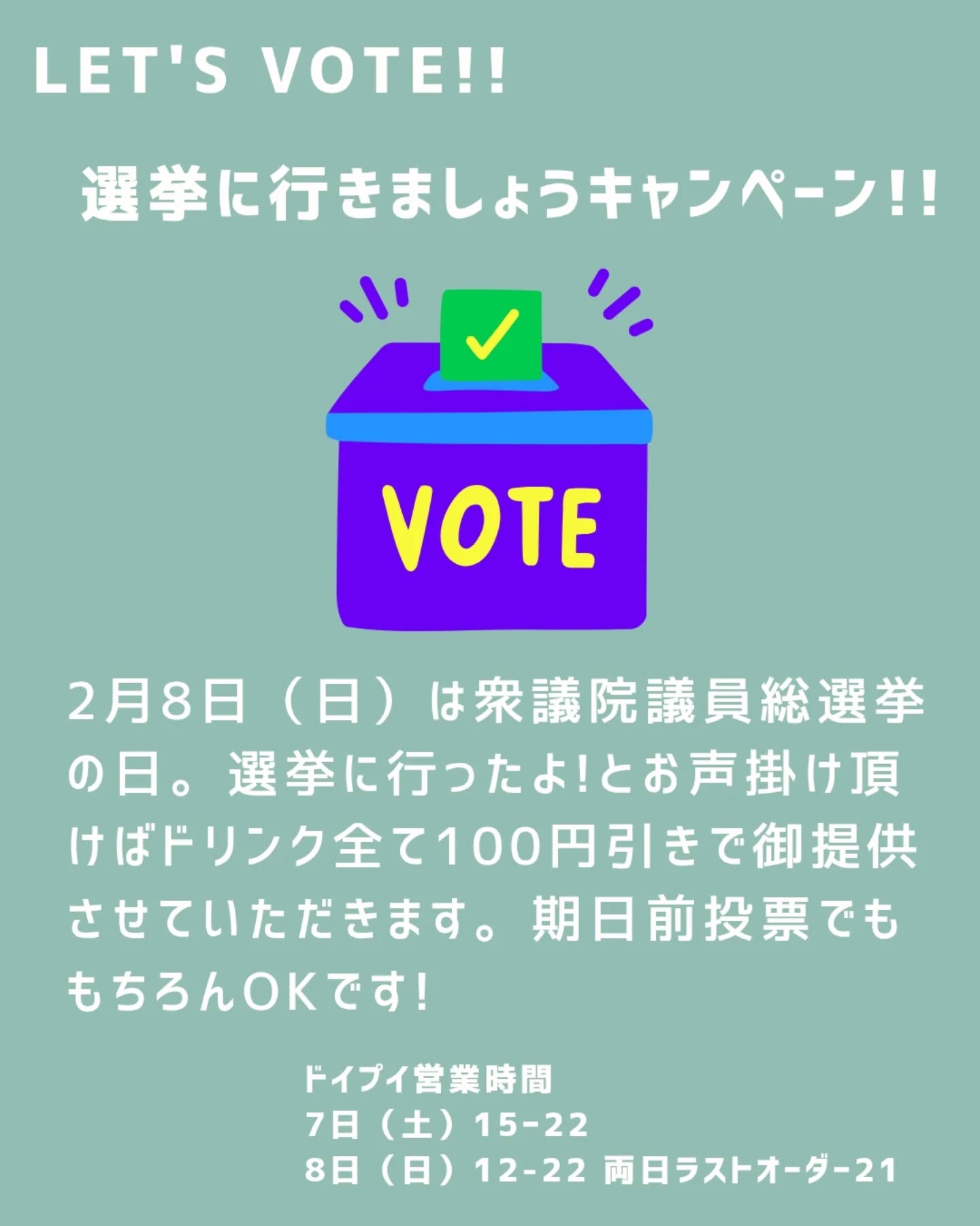 2026.2.7
Let's Vote!! 選挙に行きましょうキャンペーン!!
2月8日(日)は衆議院議員総選挙の日。選挙に行ったよ!とお声掛け頂けばドリンク全て100円引きで御提供させていただきます。
期日前投票でももちろんokです!
ドイプイ営業日
7日(土)15時〜22時
※事前告知より開店時間早めます
8日(日)12時〜22時
ラストオーダー21時
